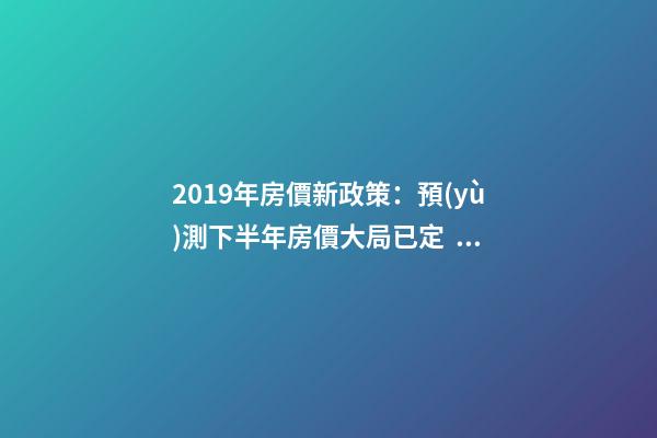 2019年房價新政策：預(yù)測下半年房價大局已定，以后房價會跌還是會漲？